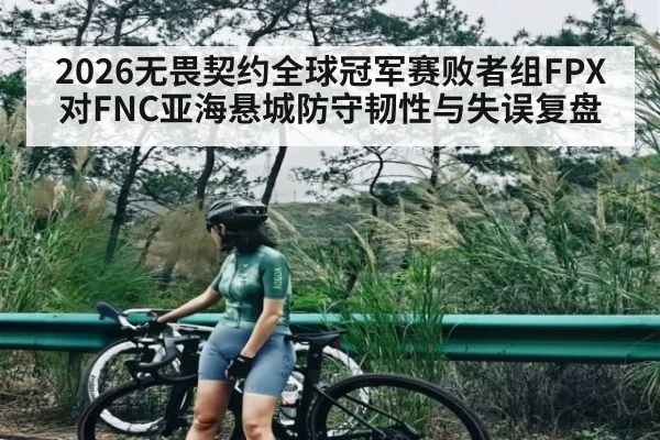 2026无畏契约全球冠军赛败者组FPX对FNC亚海悬城防守韧性与失误复盘