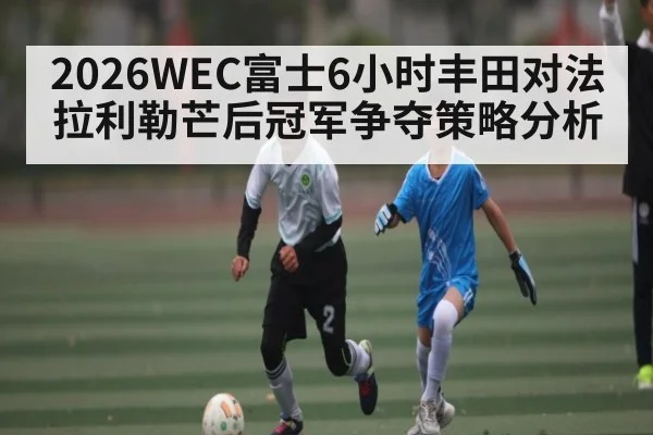 2026WEC富士6小时丰田对法拉利勒芒后冠军争夺策略分析